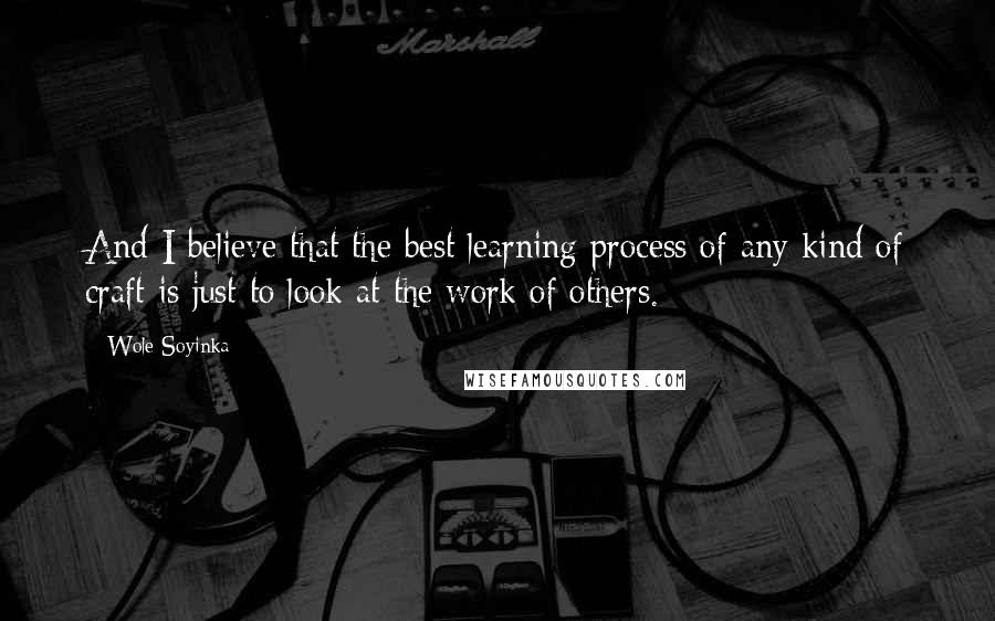 Wole Soyinka Quotes: And I believe that the best learning process of any kind of craft is just to look at the work of others.