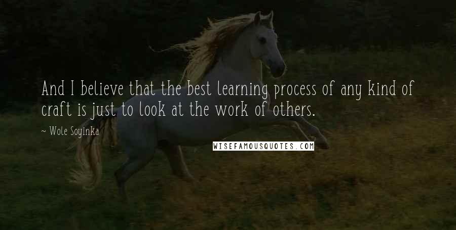 Wole Soyinka Quotes: And I believe that the best learning process of any kind of craft is just to look at the work of others.