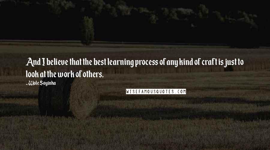 Wole Soyinka Quotes: And I believe that the best learning process of any kind of craft is just to look at the work of others.