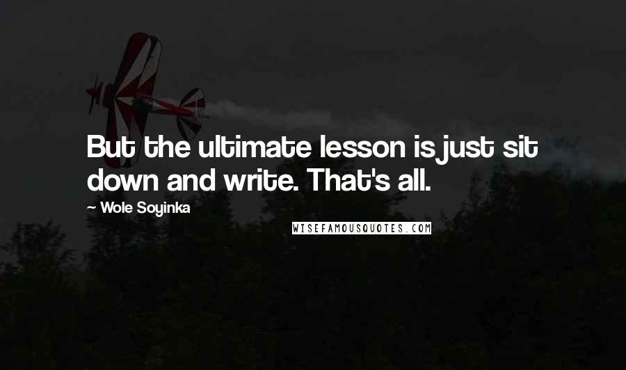 Wole Soyinka Quotes: But the ultimate lesson is just sit down and write. That's all.