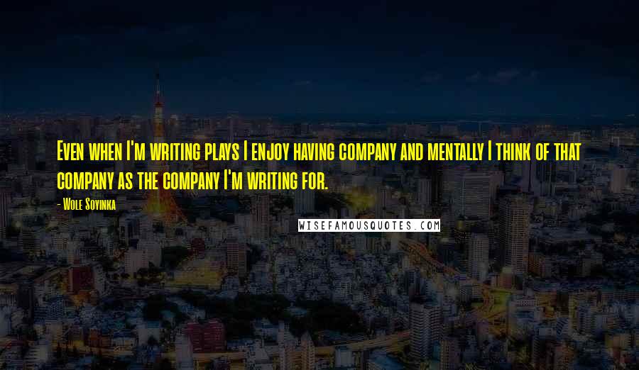 Wole Soyinka Quotes: Even when I'm writing plays I enjoy having company and mentally I think of that company as the company I'm writing for.