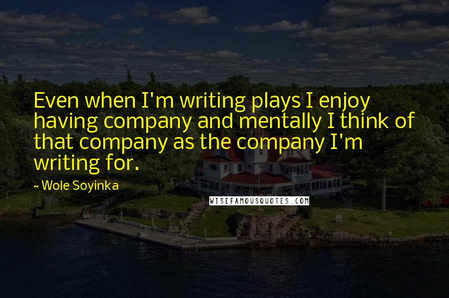 Wole Soyinka Quotes: Even when I'm writing plays I enjoy having company and mentally I think of that company as the company I'm writing for.