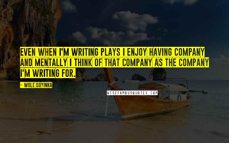 Wole Soyinka Quotes: Even when I'm writing plays I enjoy having company and mentally I think of that company as the company I'm writing for.