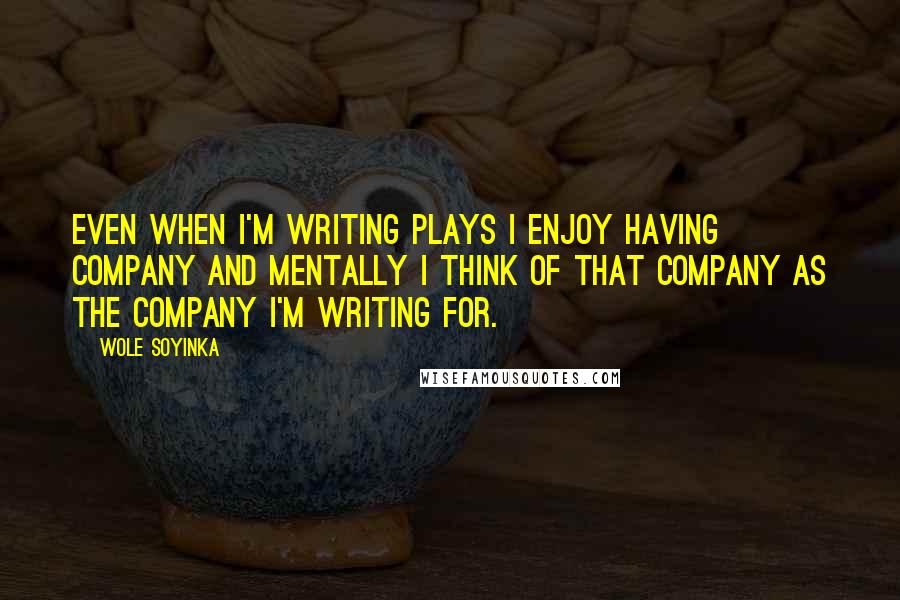 Wole Soyinka Quotes: Even when I'm writing plays I enjoy having company and mentally I think of that company as the company I'm writing for.