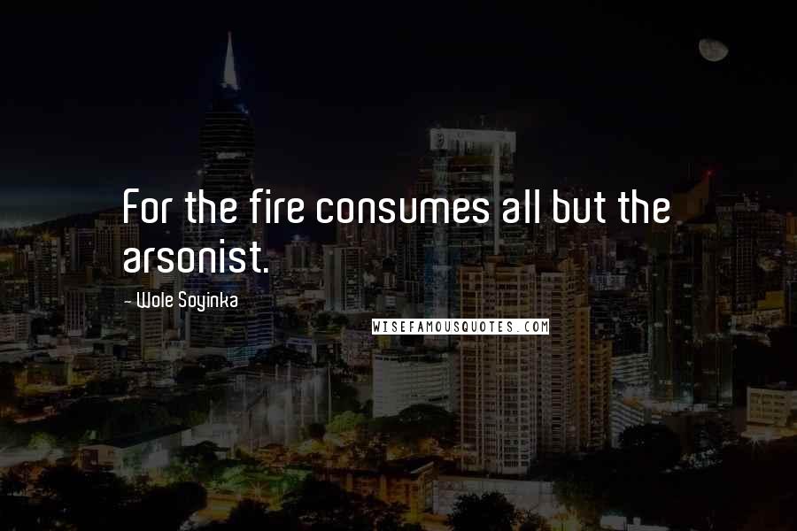 Wole Soyinka Quotes: For the fire consumes all but the arsonist.