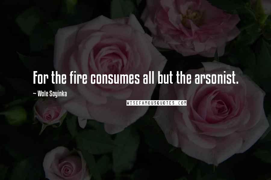 Wole Soyinka Quotes: For the fire consumes all but the arsonist.