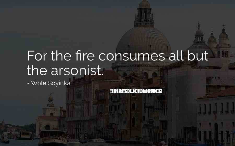 Wole Soyinka Quotes: For the fire consumes all but the arsonist.