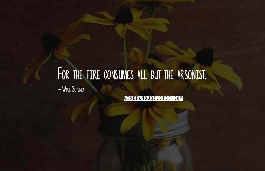 Wole Soyinka Quotes: For the fire consumes all but the arsonist.