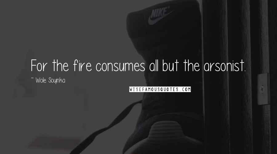 Wole Soyinka Quotes: For the fire consumes all but the arsonist.
