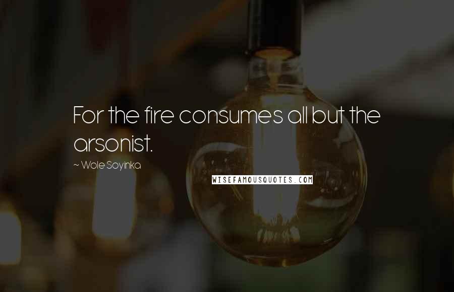 Wole Soyinka Quotes: For the fire consumes all but the arsonist.