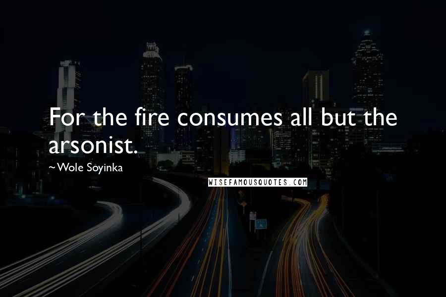 Wole Soyinka Quotes: For the fire consumes all but the arsonist.