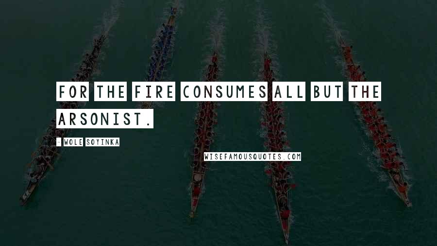 Wole Soyinka Quotes: For the fire consumes all but the arsonist.