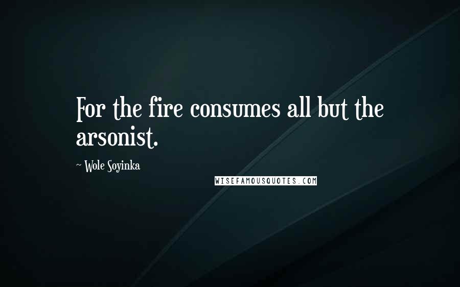Wole Soyinka Quotes: For the fire consumes all but the arsonist.