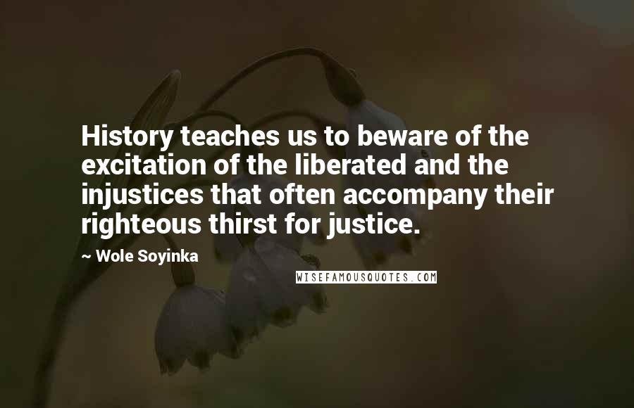 Wole Soyinka Quotes: History teaches us to beware of the excitation of the liberated and the injustices that often accompany their righteous thirst for justice.