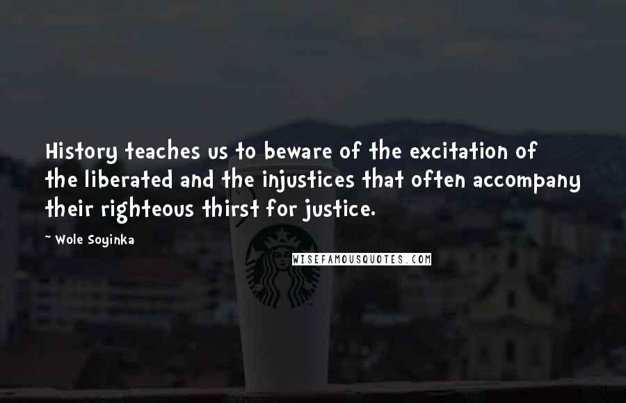 Wole Soyinka Quotes: History teaches us to beware of the excitation of the liberated and the injustices that often accompany their righteous thirst for justice.