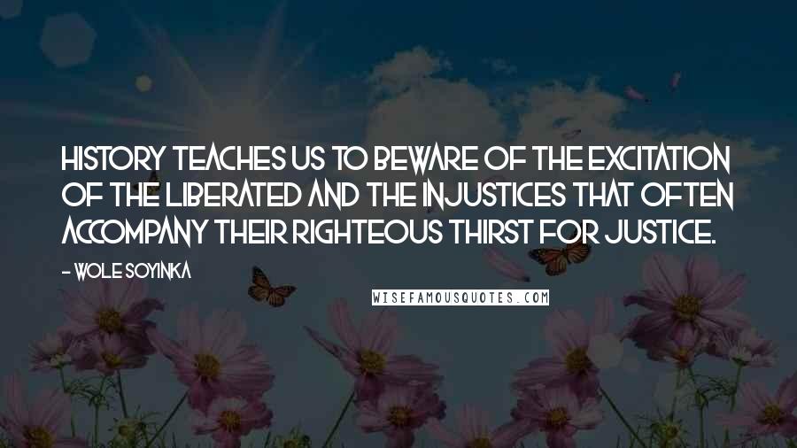 Wole Soyinka Quotes: History teaches us to beware of the excitation of the liberated and the injustices that often accompany their righteous thirst for justice.