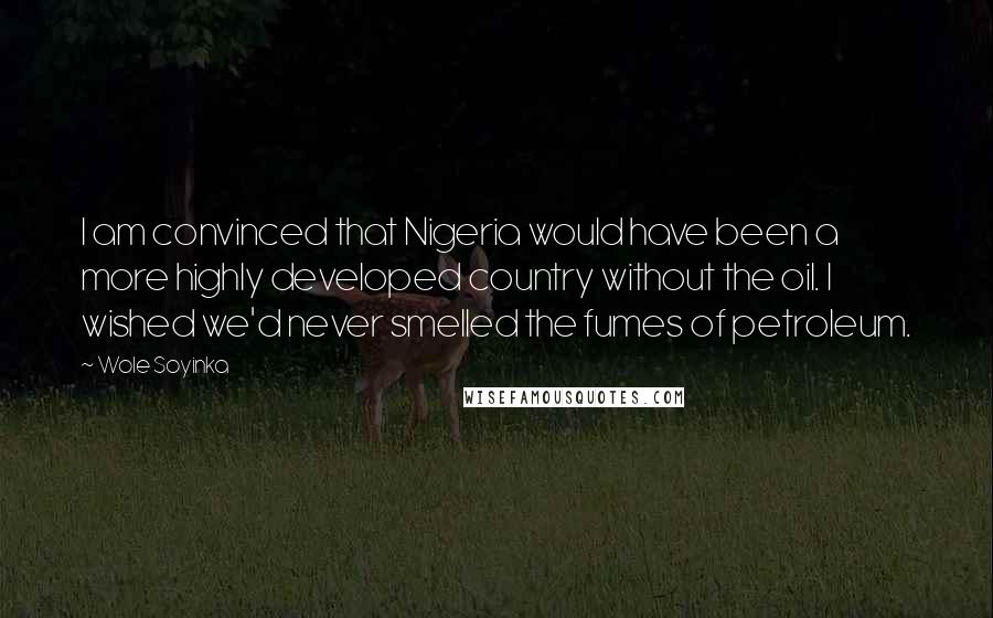 Wole Soyinka Quotes: I am convinced that Nigeria would have been a more highly developed country without the oil. I wished we'd never smelled the fumes of petroleum.