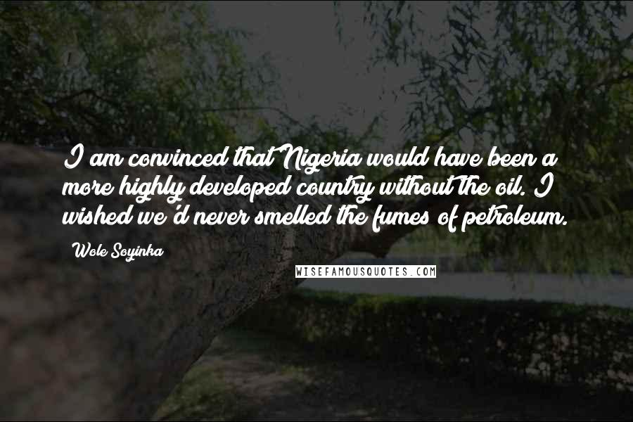 Wole Soyinka Quotes: I am convinced that Nigeria would have been a more highly developed country without the oil. I wished we'd never smelled the fumes of petroleum.