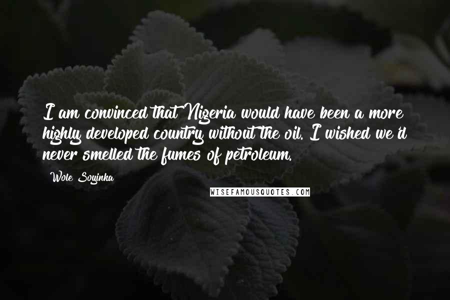 Wole Soyinka Quotes: I am convinced that Nigeria would have been a more highly developed country without the oil. I wished we'd never smelled the fumes of petroleum.