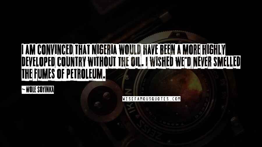 Wole Soyinka Quotes: I am convinced that Nigeria would have been a more highly developed country without the oil. I wished we'd never smelled the fumes of petroleum.