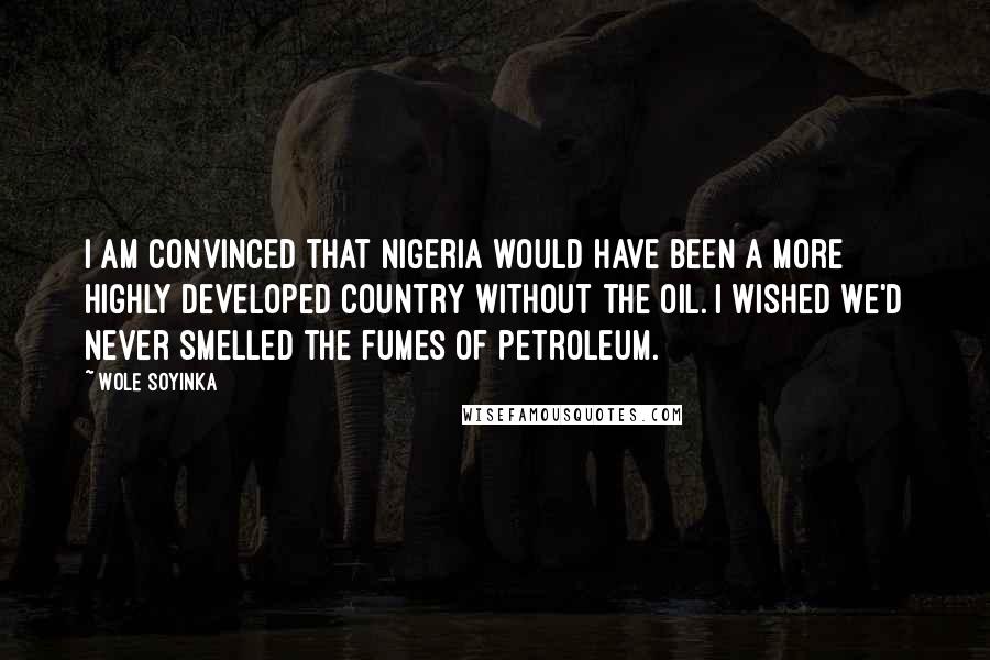 Wole Soyinka Quotes: I am convinced that Nigeria would have been a more highly developed country without the oil. I wished we'd never smelled the fumes of petroleum.