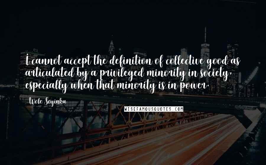 Wole Soyinka Quotes: I cannot accept the definition of collective good as articulated by a privileged minority in society, especially when that minority is in power.