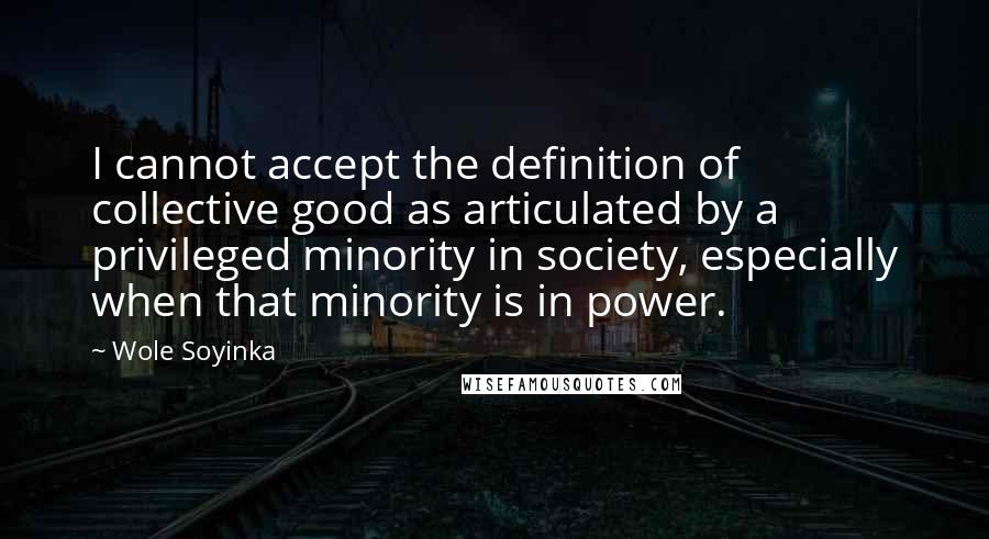 Wole Soyinka Quotes: I cannot accept the definition of collective good as articulated by a privileged minority in society, especially when that minority is in power.