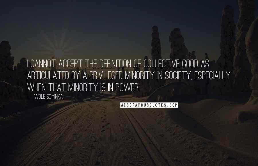 Wole Soyinka Quotes: I cannot accept the definition of collective good as articulated by a privileged minority in society, especially when that minority is in power.