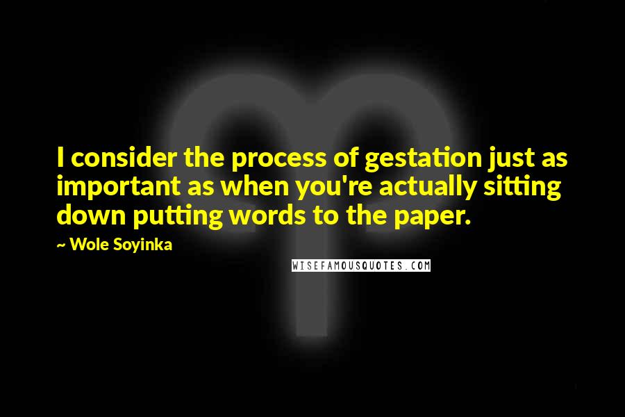 Wole Soyinka Quotes: I consider the process of gestation just as important as when you're actually sitting down putting words to the paper.