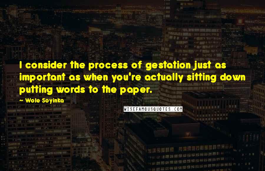 Wole Soyinka Quotes: I consider the process of gestation just as important as when you're actually sitting down putting words to the paper.
