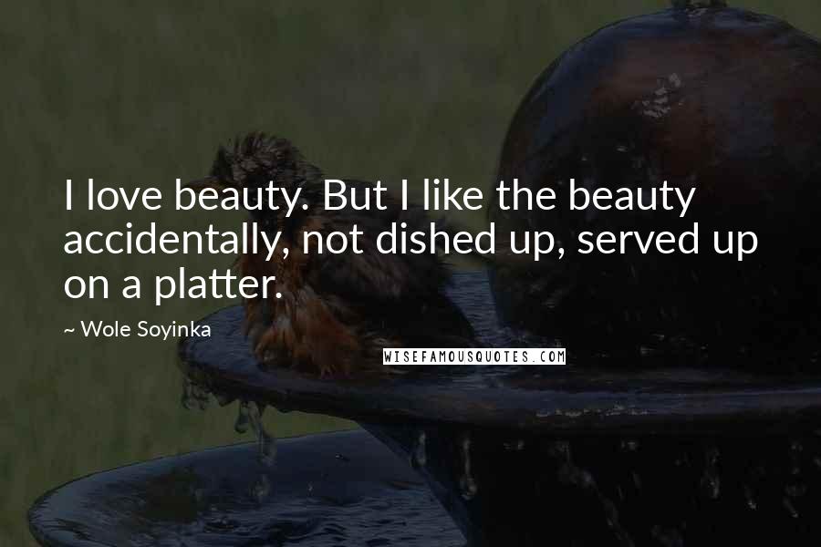 Wole Soyinka Quotes: I love beauty. But I like the beauty accidentally, not dished up, served up on a platter.