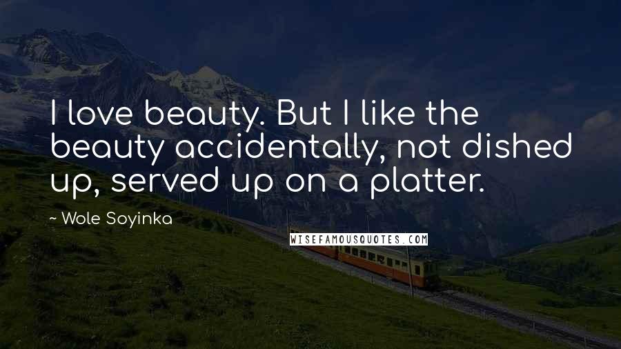 Wole Soyinka Quotes: I love beauty. But I like the beauty accidentally, not dished up, served up on a platter.