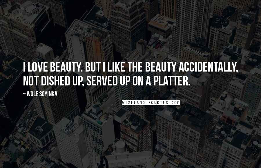 Wole Soyinka Quotes: I love beauty. But I like the beauty accidentally, not dished up, served up on a platter.