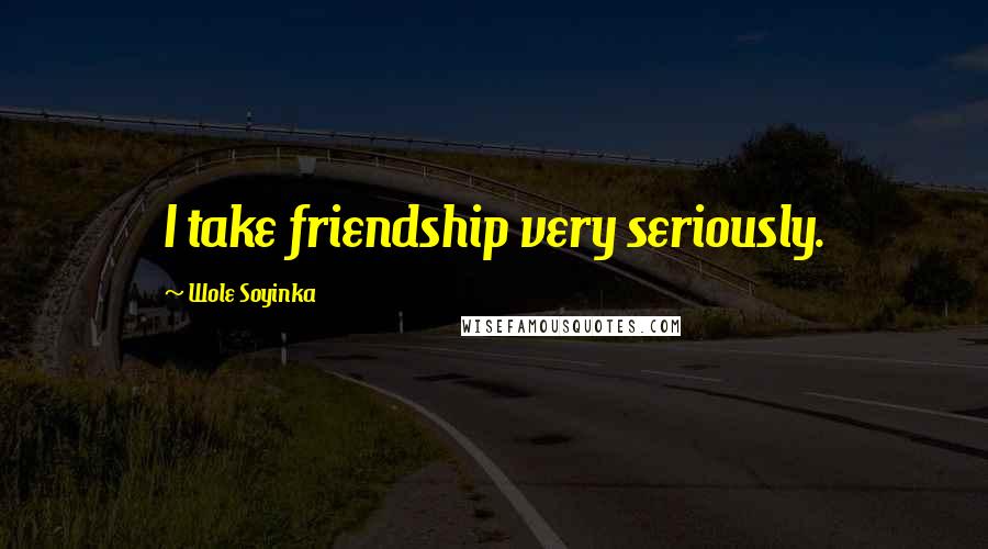 Wole Soyinka Quotes: I take friendship very seriously.