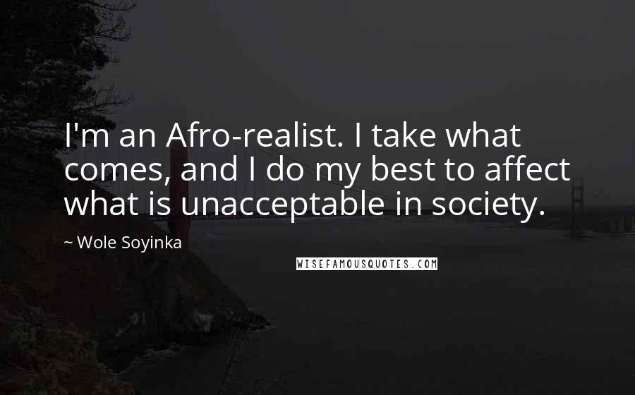 Wole Soyinka Quotes: I'm an Afro-realist. I take what comes, and I do my best to affect what is unacceptable in society.