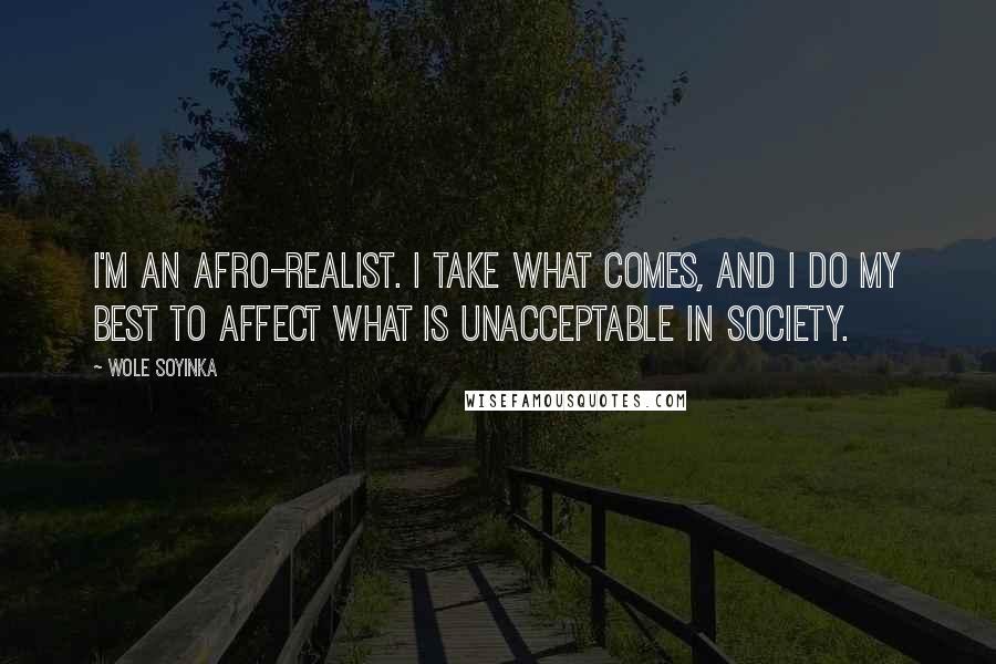 Wole Soyinka Quotes: I'm an Afro-realist. I take what comes, and I do my best to affect what is unacceptable in society.