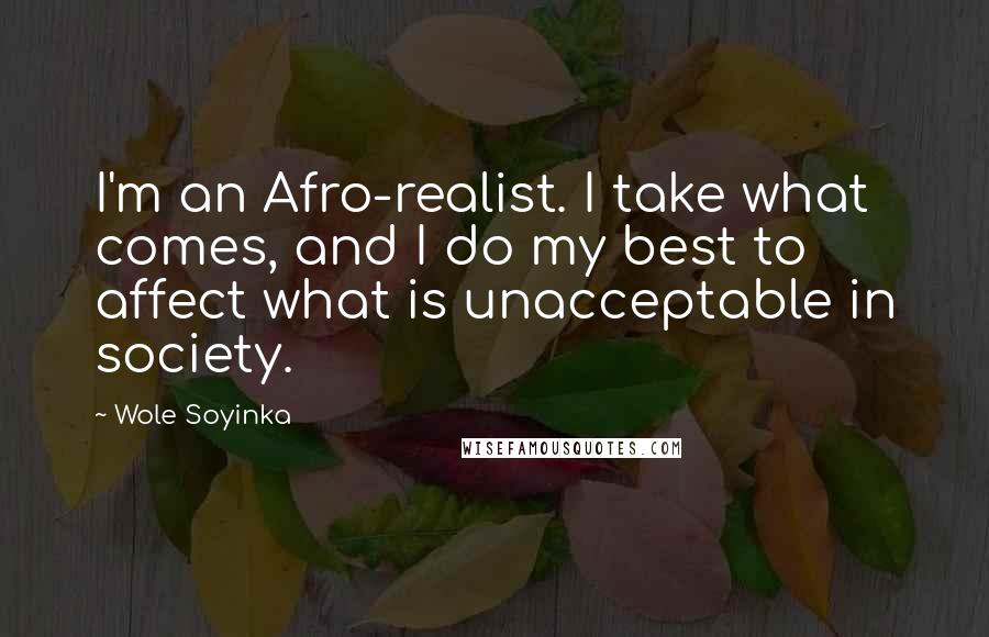 Wole Soyinka Quotes: I'm an Afro-realist. I take what comes, and I do my best to affect what is unacceptable in society.