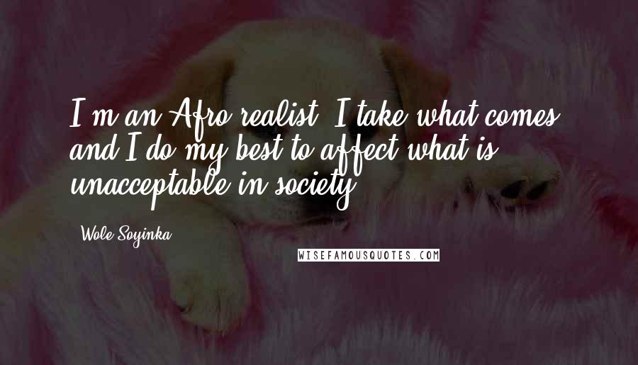 Wole Soyinka Quotes: I'm an Afro-realist. I take what comes, and I do my best to affect what is unacceptable in society.