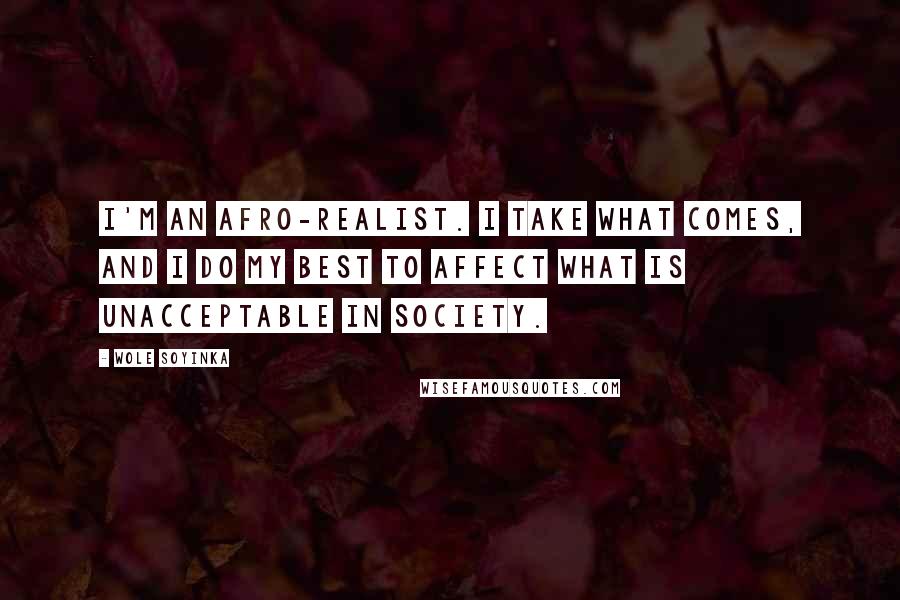 Wole Soyinka Quotes: I'm an Afro-realist. I take what comes, and I do my best to affect what is unacceptable in society.