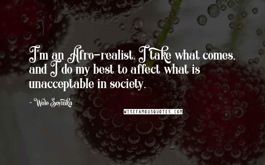 Wole Soyinka Quotes: I'm an Afro-realist. I take what comes, and I do my best to affect what is unacceptable in society.