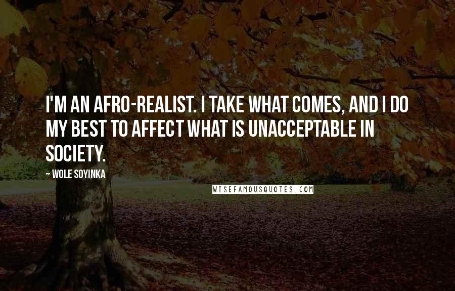 Wole Soyinka Quotes: I'm an Afro-realist. I take what comes, and I do my best to affect what is unacceptable in society.