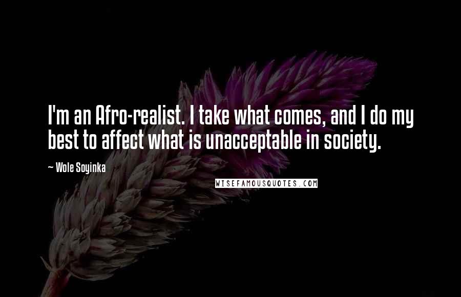 Wole Soyinka Quotes: I'm an Afro-realist. I take what comes, and I do my best to affect what is unacceptable in society.