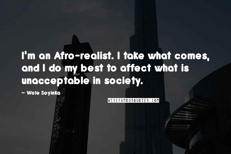 Wole Soyinka Quotes: I'm an Afro-realist. I take what comes, and I do my best to affect what is unacceptable in society.