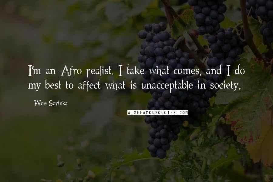 Wole Soyinka Quotes: I'm an Afro-realist. I take what comes, and I do my best to affect what is unacceptable in society.