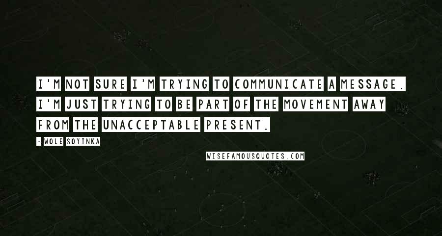 Wole Soyinka Quotes: I'm not sure I'm trying to communicate a message. I'm just trying to be part of the movement away from the unacceptable present.