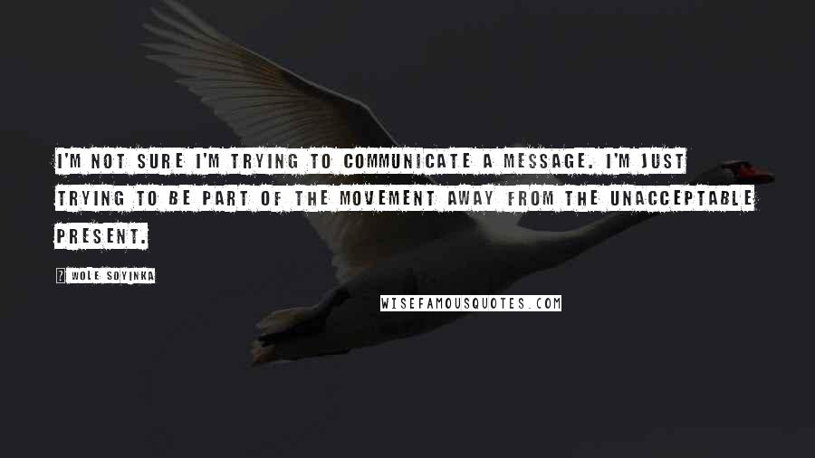 Wole Soyinka Quotes: I'm not sure I'm trying to communicate a message. I'm just trying to be part of the movement away from the unacceptable present.