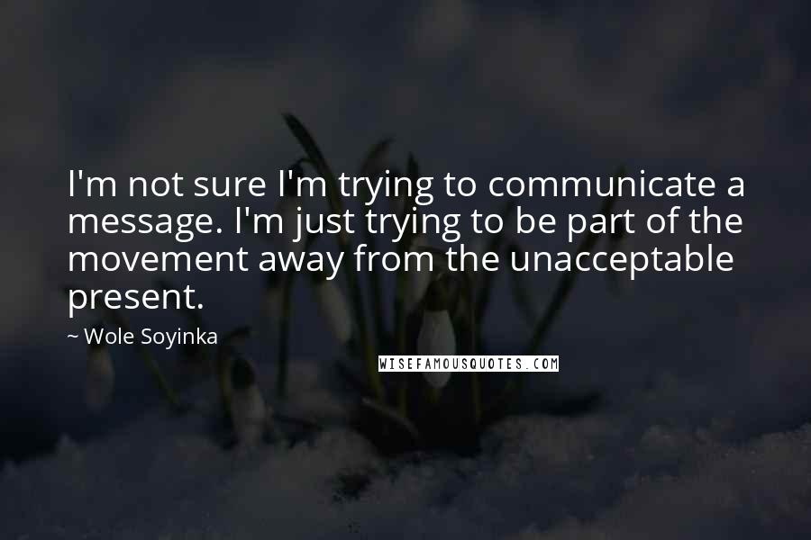 Wole Soyinka Quotes: I'm not sure I'm trying to communicate a message. I'm just trying to be part of the movement away from the unacceptable present.