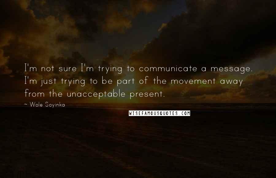 Wole Soyinka Quotes: I'm not sure I'm trying to communicate a message. I'm just trying to be part of the movement away from the unacceptable present.