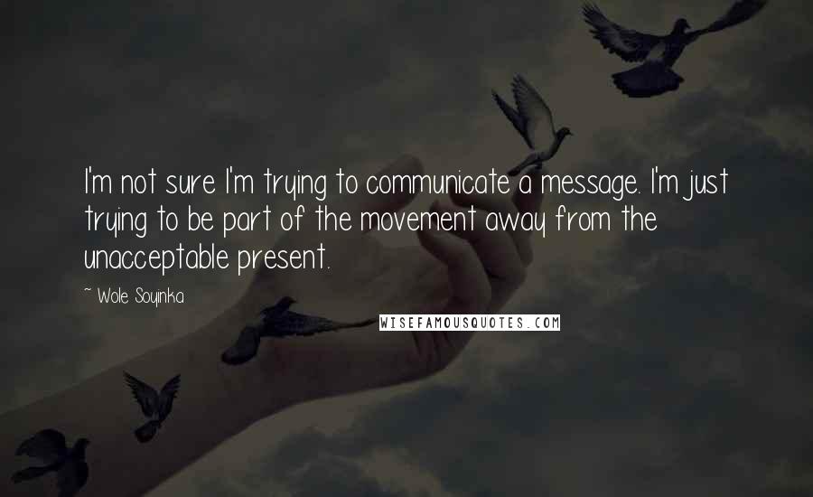 Wole Soyinka Quotes: I'm not sure I'm trying to communicate a message. I'm just trying to be part of the movement away from the unacceptable present.