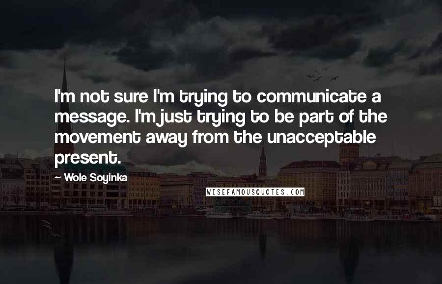 Wole Soyinka Quotes: I'm not sure I'm trying to communicate a message. I'm just trying to be part of the movement away from the unacceptable present.